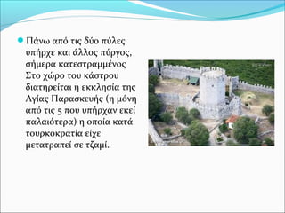 Πάνω από τις δύο πύλες

υπήρχε και άλλος πύργος,
σήμερα κατεστραμμένος
Στο χώρο του κάστρου
διατηρείται η εκκλησία της
Αγίας Παρασκευής (η μόνη
από τις 5 που υπήρχαν εκεί
παλαιότερα) η οποία κατά
τουρκοκρατία είχε
μετατραπεί σε τζαμί.

 