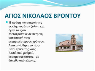 ΑΓΙΟΣ ΝΙΚΟΛΑΟΣ ΒΡΟΝΤΟΥ
Η πρώτη κατασκευή της

εκκλησίας ήταν ξύλινη και
έγινε το 1700.
Μετατράπηκε σε πέτρινη
κατασκευή τους
μεταγενέστερους χρόνους.
Ανακαινίσθηκε το 1879.
Είναι τρίκλιτος ναός
Βασιλικού ρυθμού,
κεραμοσκέπαστος, με
δάπεδο από πλάκες.

 