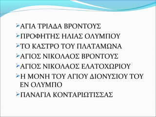 ΑΓΙΑ ΤΡΙΑΔΑ ΒΡΟΝΤΟΥΣ
ΠΡΟΦΗΤΗΣ ΗΛΙΑΣ ΟΛΥΜΠΟΥ
ΤΟ ΚΑΣΤΡΟ ΤΟΥ ΠΛΑΤΑΜΩΝΑ
ΑΓΙΟΣ ΝΙΚΟΛΑΟΣ ΒΡΟΝΤΟΥΣ
ΑΓΙΟΣ ΝΙΚΟΛΑΟΣ ΕΛΑΤΟΧΩΡΙΟΥ
Η ΜΟΝΗ ΤΟΥ ΑΓΙΟΥ ΔΙΟΝΥΣΙΟΥ ΤΟΥ

ΕΝ ΟΛΥΜΠΟ
ΠΑΝΑΓΙΑ ΚΟΝΤΑΡΙΩΤΙΣΣΑΣ

 