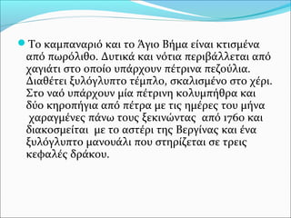Το καμπαναριό και το Άγιο Βήμα είναι κτισμένα

από πωρόλιθο. Δυτικά και νότια περιβάλλεται από
χαγιάτι στο οποίο υπάρχουν πέτρινα πεζούλια.
Διαθέτει ξυλόγλυπτο τέμπλο, σκαλισμένο στο χέρι.
Στο ναό υπάρχουν μία πέτρινη κολυμπήθρα και
δύο κηροπήγια από πέτρα με τις ημέρες του μήνα
χαραγμένες πάνω τους ξεκινώντας από 1760 και
διακοσμείται με το αστέρι της Βεργίνας και ένα
ξυλόγλυπτο μανουάλι που στηρίζεται σε τρεις
κεφαλές δράκου.

 