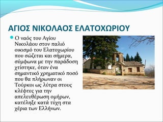 ΑΓΙΟΣ ΝΙΚΟΛΑΟΣ ΕΛΑΤΟΧΩΡΙΟΥ
Ο ναός του Αγίου

Νικολάου στον παλιό
οικισμό του Ελατοχωρίου
που σώζεται και σήμερα,
σύμφωνα με την παράδοση
χτίστηκε, όταν ένα
σημαντικό χρηματικό ποσό
που θα πλήρωναν οι
Τούρκοι ως λύτρα στους
κλέφτες για την
απελευθέρωση ομήρων,
κατέληξε κατά τύχη στα
χέρια των Ελλήνων.

 