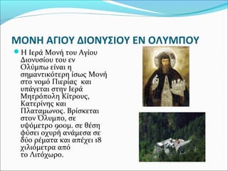 ΜΟΝΗ ΑΓΙΟΥ ΔΙΟΝΥΣΙΟΥ ΕΝ ΟΛΥΜΠΟΥ
Η Ιερά Μονή του Αγίου

Διονυσίου του εν
Ολύμπω είναι η
σημαντικότερη ίσως Μονή
στο νομό Πιερίας και
υπάγεται στην Ιερά
Μητρόπολη Κίτρους,
Κατερίνης και
Πλαταμωνος. Βρίσκεται
στον Όλυμπο, σε
υψόμετρο 900μ. σε θέση
φύσει οχυρή ανάμεσα σε
δύο ρέματα και απέχει 18
χιλιόμετρα από
το Λιτόχωρο.

 