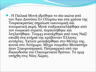 . Η Παλαιά Μονή ιδρύθηκε το 16ο αιώνα από

τον Άγιο Διονύσιο Εν Ολυμπω και στα χρόνια της
Τουρκοκρατίας σημείωσε οικονομική και
πνευματική ακμή. Μετά το1821καταλήφθηκε από
τον τουρκικό στρατό, πυρπολήθηκε και
λεηλατήθηκε. Το1943 ανατάχθηκε από τους Ναζί
επειδή στα κτήριά της κρύβονταν Έλληνες
αντάρτες. Έκτοτε μεταφέρθηκε στο Μετόχι της,
κοντά στο Λιτόχωρο. Μέχρι το1928το Μοναστήρι
ήταν Σταυροπηγιακό, Πατριαρχικό υπό την
δικαιοδοσία του Οικουμενικού θρόνου. Το 1929
υπήχθη στις Νέες Χώρες.

 