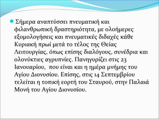 Σήμερα αναπτύσσει πνευματική και

φιλανθρωπική δραστηριότητα, με ολοήμερες
εξομολογήσεις και πνευματικές διδαχές κάθε
Κυριακή πρωί μετά το τέλος της Θείας
Λειτουργίας, όπως επίσης διαλόγους, συνέδρια και
ολονύκτιες αγρυπνίες. Πανηγυρίζει στις 23
Ιανουαρίου, που είναι και η ημέρα μνήμης του
Αγίου Διονυσίου. Επίσης, στις 14 Σεπτεμβρίου
τελείται η τοπική εορτή του Σταυρού, στην Παλαιά
Μονή του Αγίου Διονυσίου.

 