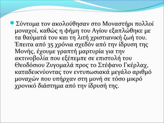 Σύντομα τον ακολούθησαν στο Μοναστήρι πολλοί

μοναχοί, καθώς η φήμη του Αγίου εξαπλώθηκε με
τα θαύματά του και τη λιτή χριστιανική ζωή του.
Έπειτα από 35 χρόνια σχεδόν από την ίδρυση της
Μονής, έχουμε γραπτή μαρτυρία για την
ακτινοβολία που εξέπεμπε σε επιστολή του
Θεοδόσιου Ζυγομαλά προς το Στέφανο Γκέρλαχ,
καταδεικνύοντας τον εντυπωσιακά μεγάλο αριθμό
μοναχών που υπήρχαν στη μονή σε τόσο μικρό
χρονικό διάστημα από την ίδρυσή της.

 