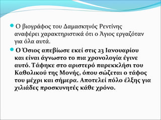Ο βιογράφος του Δαμασκηνός Ρεντίνης

αναφέρει χαρακτηριστικά ότι ο Άγιος εργαζόταν
για όλα αυτά.
Ο Όσιος απεβίωσε εκεί στις 23 Ιανουαρίου
και είναι άγνωστο το πια χρονολογία έγινε
αυτό. Τάφηκε στο αριστερό παρεκκλήσι του
Καθολικού της Μονής, όπου σώζεται ο τάφος
του μέχρι και σήμερα. Αποτελεί πόλο έλξης για
χιλιάδες προσκυνητές κάθε χρόνο.

 