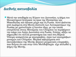 Διεθνής ακτινοβολία
Μετά την αποδημία εις Κύριον του Διονυσίου, η φήμη του

Μοναστηριού ξεπέρασε τα όρια της Θεσσαλίας και
Μακεδονίας και έφτασε μέχρι και τη Ρωσία. Αυτό φαίνεται
από σωζόμενη στη Μονή επιστολή των Αυτοκρατόρων της
Ρωσίας με χρονολογία 13 Ιουνίου 1692, με την οποία
επιτρέπεται στους Μοναχούς του Ολύμπου να περιφέρουν
την κάρα του Αγίου Διονυσίου στη Ρωσία. Επίσης, αξίζει να
σημειωθεί ότι πολλά μοναστήρια και ναοί στη Βόρεια
Ήπειρο κοσμούνται με αγιογραφίες, έργα των αγιογράφωνμοναχών του Ολύμπου. Μερικά αφιερώματα στο
σκευοφυλάκιο της Μονής φέρουν ρουμανικές επιγραφές,
που δείχνει ότι και στην τότε Μολδοβλαχία είχε απλωθεί η
φήμη της Μονής.

 