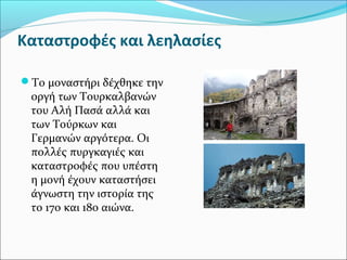 Καταστροφές και λεηλασίες
Το μοναστήρι δέχθηκε την

οργή των Τουρκαλβανών
του Αλή Πασά αλλά και
των Τούρκων και
Γερμανών αργότερα. Οι
πολλές πυργκαγιές και
καταστροφές που υπέστη
η μονή έχουν καταστήσει
άγνωστη την ιστορία της
το 17ο και 18ο αιώνα.

 