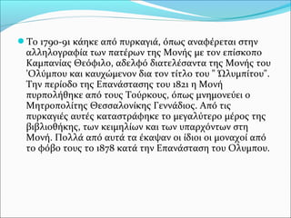 Το 1790-91 κάηκε από πυρκαγιά, όπως αναφέρεται στην

αλληλογραφία των πατέρων της Μονής με τον επίσκοπο
Καμπανίας Θεόφιλο, αδελφό διατελέσαντα της Μονής του
'Ολύμπου και καυχώμενον δια τον τίτλο του " Ώλυμπίτου".
Την περίοδο της Επανάστασης του 1821 η Μονή
πυρπολήθηκε από τους Τούρκους, όπως μνημονεύει ο
Μητροπολίτης Θεσσαλονίκης Γεννάδιος. Από τις
πυρκαγιές αυτές καταστράφηκε το μεγαλύτερο μέρος της
βιβλιοθήκης, των κειμηλίων και των υπαρχόντων στη
Μονή. Πολλά από αυτά τα έκαψαν οι ίδιοι οι μοναχοί από
το φόβο τους το 1878 κατά την Επανάσταση του Ολυμπου.

 