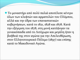 Το μοναστήρι από πολύ παλιά αποτέλεσε κέντρο

όλων των κλεφτών και αρματολών του Ολύμπου,
αλλά και την έδρα των επαναστατικών
κυβερνήσεων, κατά το 1821, 1828 και 1878. Κατά
την εξέγερση του 1878, στη μονή κατέφυγαν τα
γυναικόπαιδα από το Λιτόχωρο και μεγάλη ήταν η
βοήθειά της στον αγώνα για την Απελευθέρωση,
στον Ελληνοτουρκικό Πόλεμο (1897) και επίσης
κατά το Μακεδονικό Αγώνα.

 