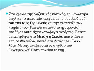 Στα χρόνια της Ναζιστικής κατοχής, το μοναστήρι

δέχθηκε το τελευταίο πλήγμα με το βομβαρδισμό
του από τους Γερμανούς και την ανατίναξη των
κτηρίων του (διασώθηκε μόνο το ηγουμενείο),
επειδή σε αυτά είχαν καταφύγει αντάρτες. Έπειτα
μεταφέρθηκε στο Μετόχι ή Σκάλα, που υπάρχει
από το 18ο αιώνα, κοντά στο Λιτόχωρο . Το εν
λόγω Μετόχι αναφέρεται σε σιγγίλιο του
Οικουμενικού Πατριαρχείου το 1753.

 