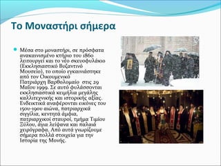 To Μοναστήρι σήμερα
 Μέσα στο μοναστήρι, σε πρόσφατα

ανακαινισμένο κτήριο του 1860
λειτουργεί και το νέο σκευοφυλάκιο
(Εκκλησιαστικό Βυζαντινό
Μουσείο), το οποίο εγκαινιάστηκε
από τον Οικουμενικό
Πατριάρχη Βαρθολομαίο στις 29
Μαΐου 1999. Σε αυτό φυλάσσονται
εκκλησιαστικά κειμήλια μεγάλης
καλλιτεχνικής και ιστορικής αξίας.
Ενδεικτικά αναφέρονται εικόνες του
15ου-19ου αιώνα, πατριαρχικά
σιγγίλια, κεντητά άμφια,
πατριαρχικοί σταυροί, τμήμα Τιμίου
Ξύλου, άγια λείψανα και παλαιά
χειρόγραφα. Από αυτά γνωρίζουμε
σήμερα πολλά στοιχεία για την
Ιστορία της Μονής.

 