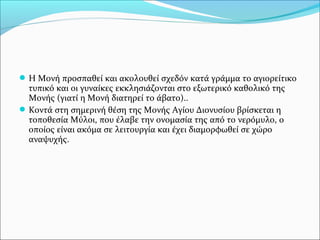  Η Μονή προσπαθεί και ακολουθεί σχεδόν κατά γράμμα το αγιορείτικο

τυπικό και οι γυναίκες εκκλησιάζονται στο εξωτερικό καθολικό της
Μονής (γιατί η Μονή διατηρεί το άβατο)..
 Κοντά στη σημερινή θέση της Μονής Αγίου Διονυσίου βρίσκεται η
τοποθεσία Μύλοι, που έλαβε την ονομασία της από το νερόμυλο, ο
οποίος είναι ακόμα σε λειτουργία και έχει διαμορφωθεί σε χώρο
αναψυχής.

 