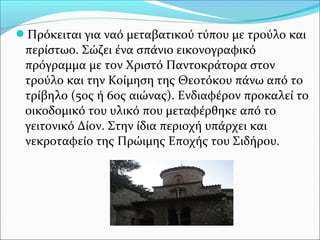 Πρόκειται για ναό μεταβατικού τύπου με τρούλο και

περίστωο. Σώζει ένα σπάνιο εικονογραφικό
πρόγραμμα με τον Χριστό Παντοκράτορα στον
τρούλο και την Κοίμηση της Θεοτόκου πάνω από το
τρίβηλο (5ος ή 6ος αιώνας). Ενδιαφέρον προκαλεί το
οικοδομικό του υλικό που μεταφέρθηκε από το
γειτονικό Δίον. Στην ίδια περιοχή υπάρχει και
νεκροταφείο της Πρώιμης Εποχής του Σιδήρου.

 