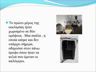 Το πρώτο μέρος της

εκκλησίας ήταν
χωρισμένο σε δύο
ορόφους . Μια σκάλα , η
οποία κάηκε και δεν
υπάρχει σήμερα,
οδηγούσε στον πάνω
όροφο όπου ήταν τα
κελιά που έμεναν οι
καλόγεροι.

 