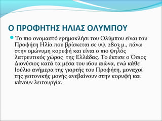 Ο ΠΡΟΦΗΤΗΣ ΗΛΙΑΣ ΟΛΥΜΠΟΥ
Το πιο ονομαστό ερημοκλήσι του Ολύμπου είναι του

Προφήτη Ηλία που βρίσκεται σε υψ. 2803 μ., πάνω
στην ομώνυμη κορυφή και είναι ο πιο ψηλός
λατρευτικός χώρος της Ελλάδας. Το έκτισε ο Όσιος
Διονύσιος κατά τα μέσα του 16ου αιώνα, ενώ κάθε
Ιούλιο ανήμερα της γιορτής του Προφήτη, μοναχοί
της γειτονικής μονής ανεβαίνουν στην κορυφή και
κάνουν λειτουργία.

 