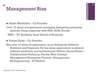 +
Management Bios
 Satish Mandalika – Co Founder
Over 15 years of experience managing designing enterprise
systems. Deep expertise with SOA, ECM, Portals
MBA – UC Berkeley, Haas School of Business.
 Sundar Krish – Co Founder
Has over 14 years of experience as an Enterprise Software
Architect and Engineer. He has deep experience in several
software platforms and technologies: Mobile, Social Media /
Collaboration Platforms, Portals,Web Content
Management/Enterprise Content Management.
BS Engineering - IIT Madras
Copyright © 2013. BizMobify Inc
17
 