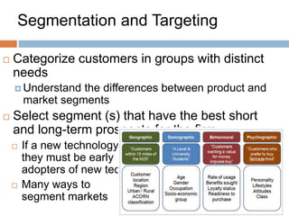 Segmentation and Targeting
 Categorize customers in groups with distinct
needs
 Understand the differences between product and
market segments
 Select segment (s) that have the best short
and long-term prospects for the firm
 If a new technology,
they must be early
adopters of new technology
 Many ways to
segment markets
 