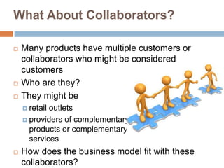 What About Collaborators?
 Many products have multiple customers or
collaborators who might be considered
customers
 Who are they?
 They might be
 retail outlets
 providers of complementary
products or complementary
services
 How does the business model fit with these
collaborators?
 