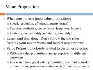 Value Proposition
 What constitutes a good value proposition?
 Speed, resolution, efficiency, energy usage?
 Features, aesthetics, convenience, happiness, humor?
 Usability, compatibility, reliability, durability?
 Easier said than done! Don’t follow the old rules!
Rethink your assumptions and market assumptions!
 Value Proposition closely related to customer selection
 Different value propositions are appropriate for different
customers
 In a search for a good value proposition, one must consider
different value propositions along with different customers
 