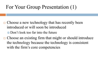 For Your Group Presentation (1)
 Choose a new technology that has recently been
introduced or will soon be introduced
 Don’t look too far into the future
 Choose an existing firm that might or should introduce
the technology because the technology is consistent
with the firm’s core competencies
 