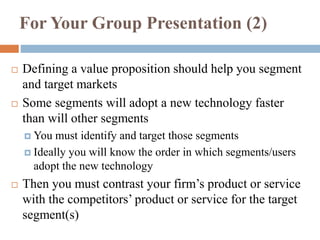 For Your Group Presentation (2)
 Defining a value proposition should help you segment
and target markets
 Some segments will adopt a new technology faster
than will other segments
 You must identify and target those segments
 Ideally you will know the order in which segments/users
adopt the new technology
 Then you must contrast your firm’s product or service
with the competitors’ product or service for the target
segment(s)
 
