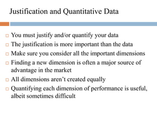 Justification and Quantitative Data
 You must justify and/or quantify your data
 The justification is more important than the data
 Make sure you consider all the important dimensions
 Finding a new dimension is often a major source of
advantage in the market
 All dimensions aren’t created equally
 Quantifying each dimension of performance is useful,
albeit sometimes difficult
 