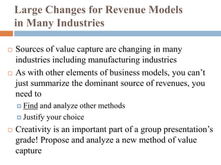Large Changes for Revenue Models
in Many Industries
 Sources of value capture are changing in many
industries including manufacturing industries
 As with other elements of business models, you can’t
just summarize the dominant source of revenues, you
need to
 Find and analyze other methods
 Justify your choice
 Creativity is an important part of a group presentation’s
grade! Propose and analyze a new method of value
capture
 