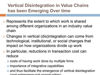 Vertical Disintegration in Value Chains
has been Emerging Over time
 Represents the extent to which work is shared
among different organizations in an industry value
chain
 Changes in vertical (dis)integration can come from
technological, institutional, or social changes that
impact on how organizations divide up work
 In particular, reductions in transaction cost can
reduce
 costs of having work done by multiple firms
 importance of integrative capabilities
 and thus facilitate the emergence of vertical disintegration
 
