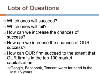 Lots of Questions
 Which ones will succeed?
 Which ones will fail?
 How can we increase the chances of
success?
 How can we increase the chances of OUR
success?
 How can OUR firm succeed to the extent that
OUR firm is in the top 100 market
capitalization
 Google, Facebook, Tencent were founded in the
last 15 years
 