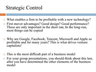 Strategic Control
 What enables a firm to be profitable with a new technology?
 First mover advantages? Good design? Good performance?
These are only important in the short run, In the long-run,
most things can be copied
 Why are Google, Facebook, Tencent, Microsoft and Apple so
profitable and for many years? This is what drives venture
capitalists!
 This is the most difficult part of a business model
 For your group presentations, you should think about this last,
after you have determined the other elements of the business
model
 