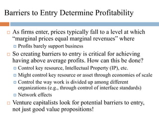 Barriers to Entry Determine Profitability
 As firms enter, prices typically fall to a level at which
“marginal prices equal marginal revenues” where
 Profits barely support business
 So creating barriers to entry is critical for achieving
having above average profits. How can this be done?
 Control key resource, Intellectual Property (IP), etc.
 Might control key resource or asset through economies of scale
 Control the way work is divided up among different
organizations (e.g., through control of interface standards)
 Network effects
 Venture capitalists look for potential barriers to entry,
not just good value propositions!
 