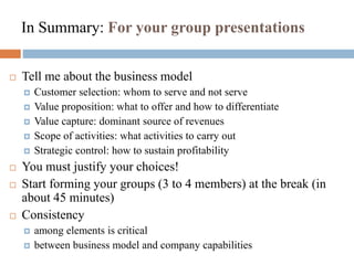 In Summary: For your group presentations
 Tell me about the business model
 Customer selection: whom to serve and not serve
 Value proposition: what to offer and how to differentiate
 Value capture: dominant source of revenues
 Scope of activities: what activities to carry out
 Strategic control: how to sustain profitability
 You must justify your choices!
 Start forming your groups (3 to 4 members) at the break (in
about 45 minutes)
 Consistency
 among elements is critical
 between business model and company capabilities
 