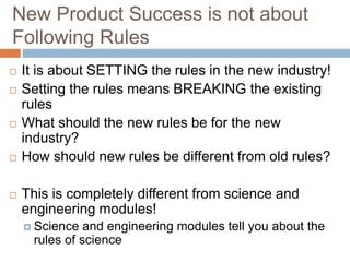 New Product Success is not about
Following Rules
 It is about SETTING the rules in the new industry!
 Setting the rules means BREAKING the existing
rules
 What should the new rules be for the new
industry?
 How should new rules be different from old rules?
 This is completely different from science and
engineering modules!
 Science and engineering modules tell you about the
rules of science
 