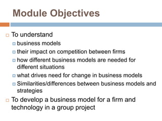 Module Objectives
 To understand
 business models
 their impact on competition between firms
 how different business models are needed for
different situations
 what drives need for change in business models
 Similarities/differences between business models and
strategies
 To develop a business model for a firm and
technology in a group project
 