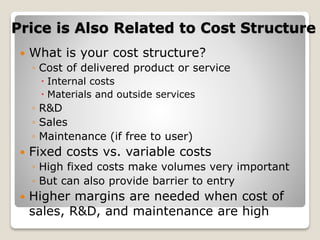 Price is Also Related to Cost Structure
 What is your cost structure?
◦ Cost of delivered product or service
 Internal costs
 Materials and outside services
◦ R&D
◦ Sales
◦ Maintenance (if free to user)
 Fixed costs vs. variable costs
◦ High fixed costs make volumes very important
◦ But can also provide barrier to entry
 Higher margins are needed when cost of
sales, R&D, and maintenance are high
 