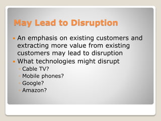 May Lead to Disruption
 An emphasis on existing customers and
extracting more value from existing
customers may lead to disruption
 What technologies might disrupt
◦ Cable TV?
◦ Mobile phones?
◦ Google?
◦ Amazon?
 