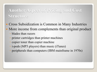 Another Aspect of Pricing and Cost
Structure
 Cross Subsidization is Common in Many Industries
 More income from complements than original product
◦ blades than razors
◦ printer cartridges than printer machines
◦ copier toner than copier machine
◦ i-pods (MP3 players) than music (iTunes)
◦ peripherals than computers (IBM mainframe in 1970s)
 