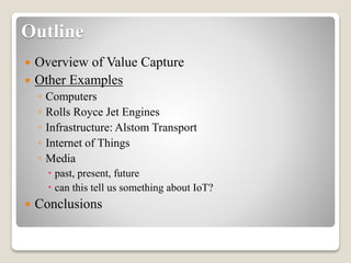 Outline
 Overview of Value Capture
 Other Examples
◦ Computers
◦ Rolls Royce Jet Engines
◦ Infrastructure: Alstom Transport
◦ Internet of Things
◦ Media
 past, present, future
 can this tell us something about IoT?
 Conclusions
 
