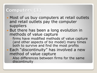 Computers (1)
 Most of us buy computers at retail outlets
and retail outlets pay the computer
suppliers
 But there has been a long evolution in
methods of value capture
◦ firms have modified methods of value capture
(and other aspects of biz model) many times
both to survive and find the most profits
 Each “discontinuity” has involved a new
method of value capture
◦ Also differences between firms for the same
discontinuity
 