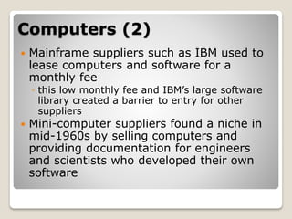 Computers (2)
 Mainframe suppliers such as IBM used to
lease computers and software for a
monthly fee
◦ this low monthly fee and IBM’s large software
library created a barrier to entry for other
suppliers
 Mini-computer suppliers found a niche in
mid-1960s by selling computers and
providing documentation for engineers
and scientists who developed their own
software
 