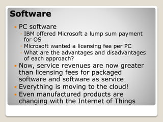 Software
 PC software
◦ IBM offered Microsoft a lump sum payment
for OS
◦ Microsoft wanted a licensing fee per PC
◦ What are the advantages and disadvantages
of each approach?
 Now, service revenues are now greater
than licensing fees for packaged
software and software as service
 Everything is moving to the cloud!
 Even manufactured products are
changing with the Internet of Things
 