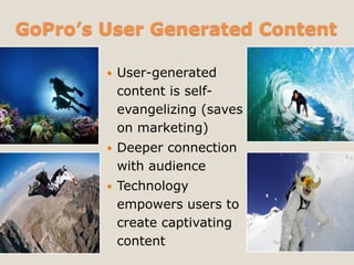 GoPro’s User Generated Content
 User-generated
content is self-
evangelizing (saves
on marketing)
 Deeper connection
with audience
 Technology
empowers users to
create captivating
content
 