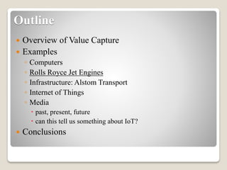 Outline
 Overview of Value Capture
 Examples
◦ Computers
◦ Rolls Royce Jet Engines
◦ Infrastructure: Alstom Transport
◦ Internet of Things
◦ Media
 past, present, future
 can this tell us something about IoT?
 Conclusions
 