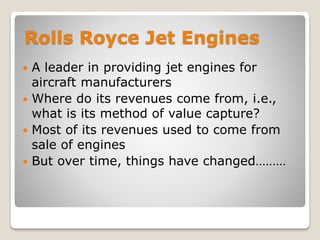 Rolls Royce Jet Engines
 A leader in providing jet engines for
aircraft manufacturers
 Where do its revenues come from, i.e.,
what is its method of value capture?
 Most of its revenues used to come from
sale of engines
 But over time, things have changed………
 