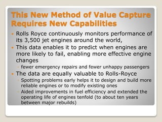 This New Method of Value Capture
Requires New Capabilities
 Rolls Royce continuously monitors performance of
its 3,500 jet engines around the world,
 This data enables it to predict when engines are
more likely to fail, enabling more effective engine
changes
◦ fewer emergency repairs and fewer unhappy passengers
 The data are equally valuable to Rolls-Royce
◦ Spotting problems early helps it to design and build more
reliable engines or to modify existing ones
◦ Aided improvements in fuel efficiency and extended the
operating life of engines tenfold (to about ten years
between major rebuilds)
 