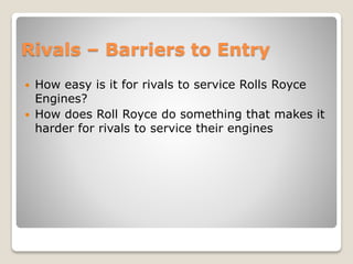 Rivals – Barriers to Entry
 How easy is it for rivals to service Rolls Royce
Engines?
 How does Roll Royce do something that makes it
harder for rivals to service their engines
 