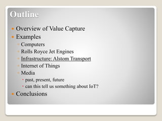 Outline
 Overview of Value Capture
 Examples
◦ Computers
◦ Rolls Royce Jet Engines
◦ Infrastructure: Alstom Transport
◦ Internet of Things
◦ Media
 past, present, future
 can this tell us something about IoT?
 Conclusions
 