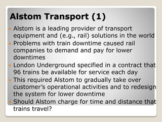 Alstom Transport (1)
 Alstom is a leading provider of transport
equipment and (e.g., rail) solutions in the world
 Problems with train downtime caused rail
companies to demand and pay for lower
downtimes
 London Underground specified in a contract that
96 trains be available for service each day
 This required Alstom to gradually take over
customer’s operational activities and to redesign
the system for lower downtime
 Should Alstom charge for time and distance that
trains travel?
 