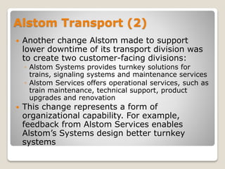 Alstom Transport (2)
 Another change Alstom made to support
lower downtime of its transport division was
to create two customer-facing divisions:
◦ Alstom Systems provides turnkey solutions for
trains, signaling systems and maintenance services
◦ Alstom Services offers operational services, such as
train maintenance, technical support, product
upgrades and renovation
 This change represents a form of
organizational capability. For example,
feedback from Alstom Services enables
Alstom’s Systems design better turnkey
systems
 
